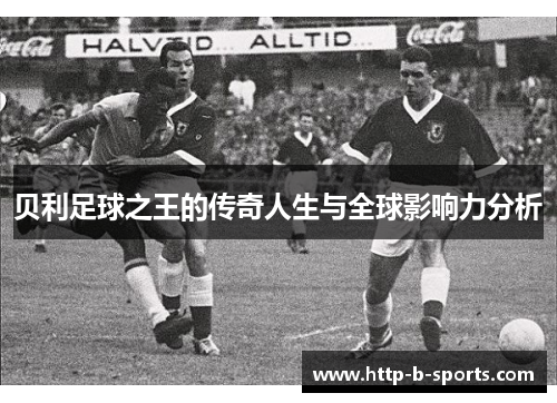 贝利足球之王的传奇人生与全球影响力分析