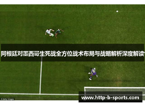 阿根廷对墨西哥生死战全方位战术布局与战略解析深度解读