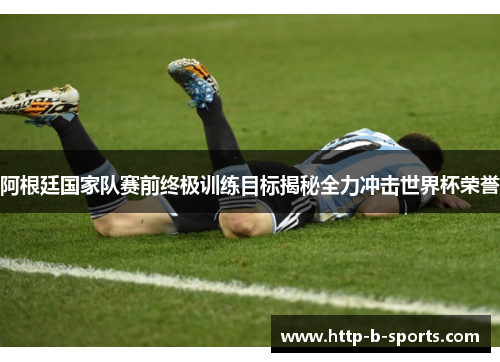 阿根廷国家队赛前终极训练目标揭秘全力冲击世界杯荣誉