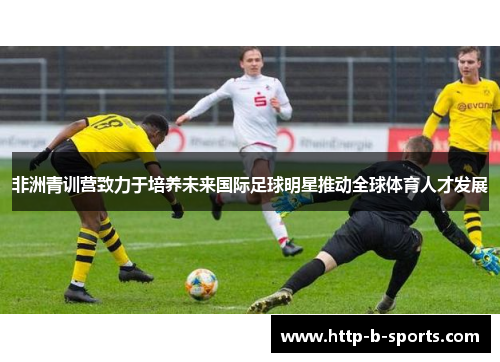 非洲青训营致力于培养未来国际足球明星推动全球体育人才发展