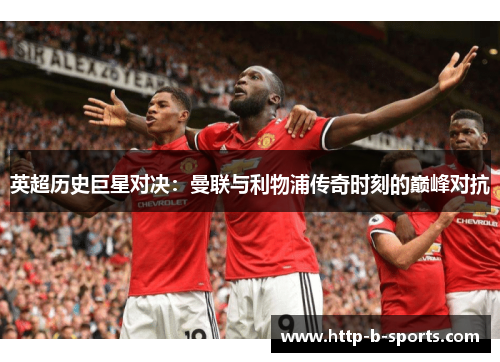 英超历史巨星对决：曼联与利物浦传奇时刻的巅峰对抗