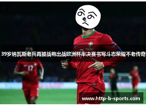 39岁纳瓦斯老兵再披战袍出战欧洲杯半决赛书写斗志荣耀不老传奇