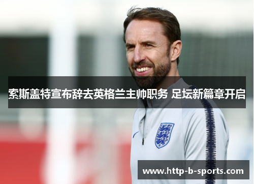 索斯盖特宣布辞去英格兰主帅职务 足坛新篇章开启