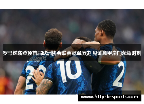 罗马逆袭登顶首届欧洲协会联赛冠军历史 见证意甲豪门荣耀时刻