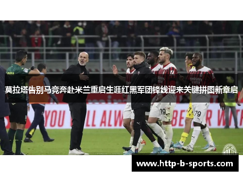 莫拉塔告别马竞奔赴米兰重启生涯红黑军团锋线迎来关键拼图新章启