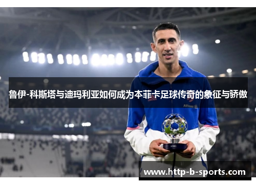 鲁伊-科斯塔与迪玛利亚如何成为本菲卡足球传奇的象征与骄傲